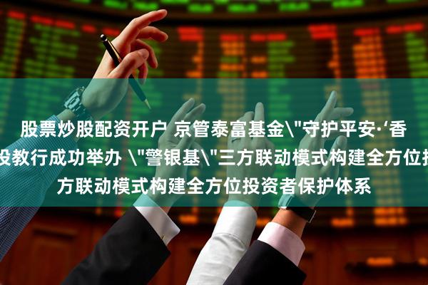 股票炒股配资开户 京管泰富基金＂守护平安·‘香’伴安全＂社区投教行成功举办 ＂警银基＂三方联动模式构建全方位投资者保护体系