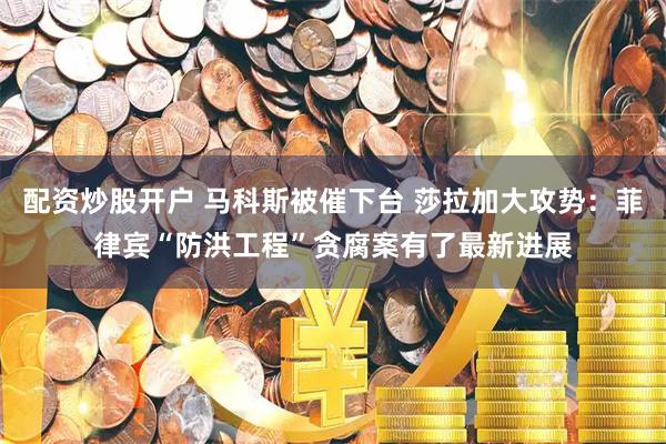 配资炒股开户 马科斯被催下台 莎拉加大攻势：菲律宾“防洪工程”贪腐案有了最新进展