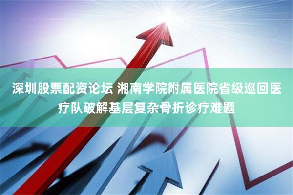 深圳股票配资论坛 湘南学院附属医院省级巡回医疗队破解基层复杂骨折诊疗难题