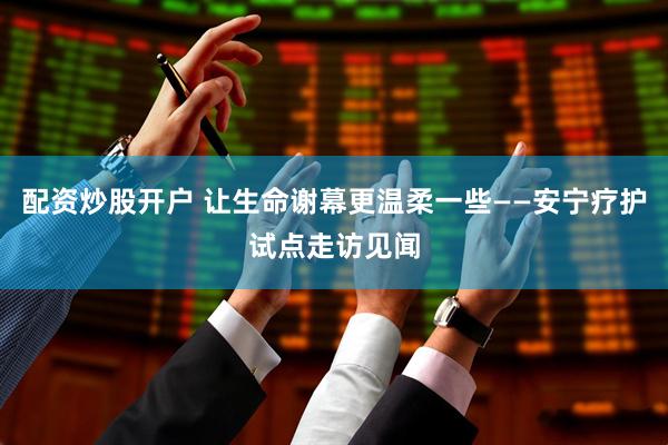 配资炒股开户 让生命谢幕更温柔一些——安宁疗护试点走访见闻