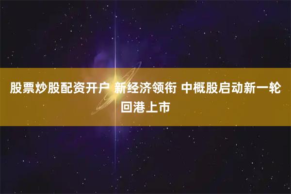 股票炒股配资开户 新经济领衔 中概股启动新一轮回港上市