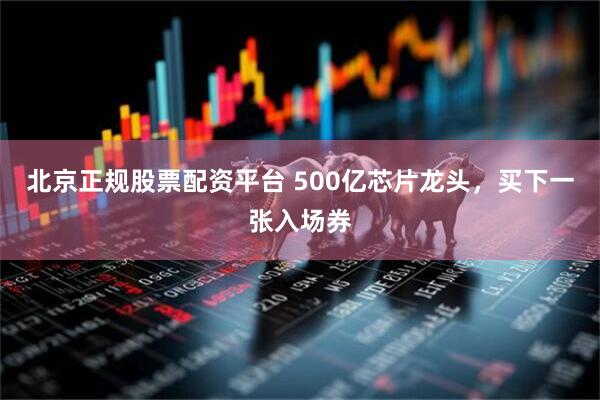 北京正规股票配资平台 500亿芯片龙头，买下一张入场券