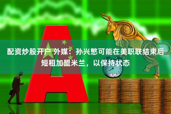 配资炒股开户 外媒：孙兴慜可能在美职联结束后短租加盟米兰，以保持状态