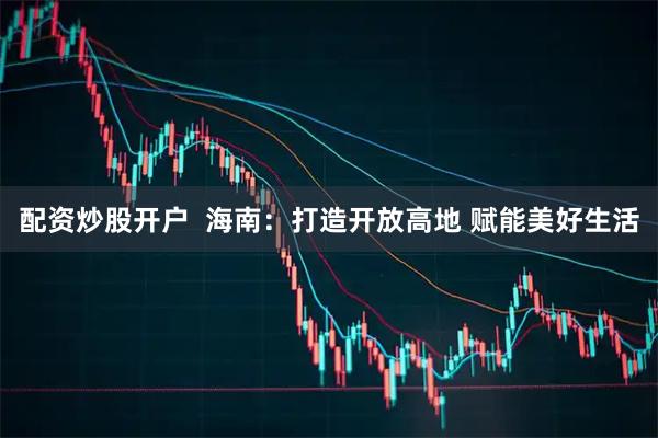 配资炒股开户  海南：打造开放高地 赋能美好生活