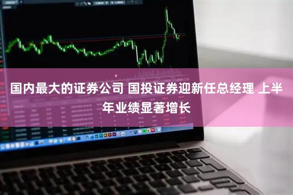国内最大的证券公司 国投证券迎新任总经理 上半年业绩显著增长