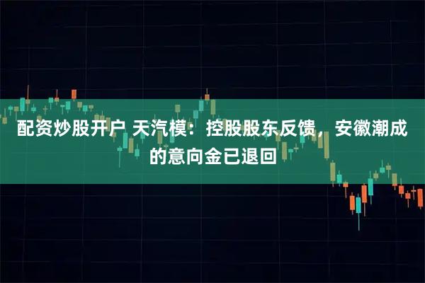 配资炒股开户 天汽模：控股股东反馈，安徽潮成的意向金已退回