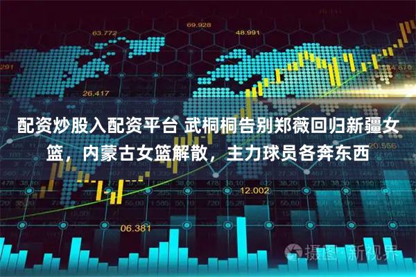 配资炒股入配资平台 武桐桐告别郑薇回归新疆女篮，内蒙古女篮解散，主力球员各奔东西
