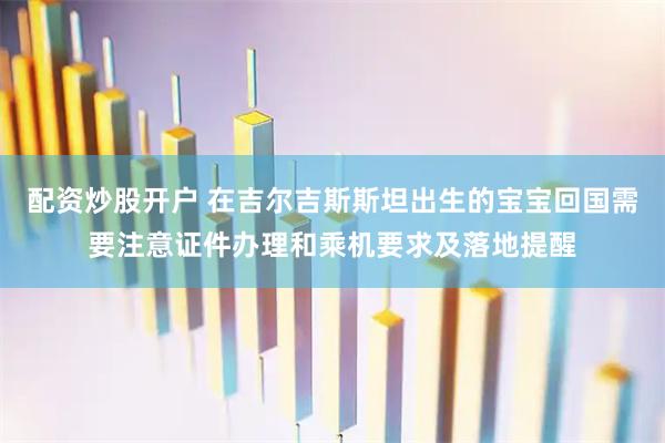 配资炒股开户 在吉尔吉斯斯坦出生的宝宝回国需要注意证件办理和乘机要求及落地提醒