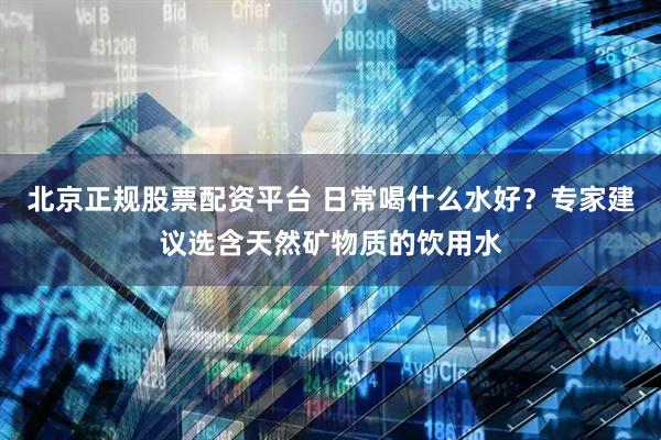 北京正规股票配资平台 日常喝什么水好？专家建议选含天然矿物质的饮用水