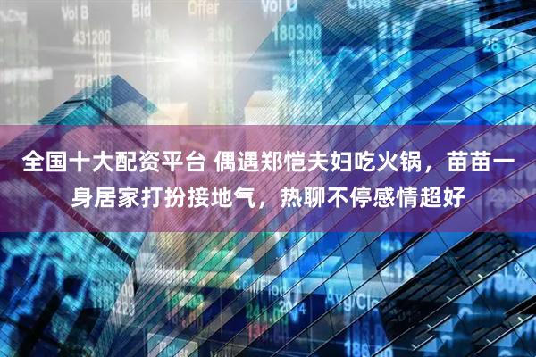 全国十大配资平台 偶遇郑恺夫妇吃火锅，苗苗一身居家打扮接地气，热聊不停感情超好