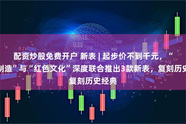 配资炒股免费开户 新表 | 起步价不到千元，“上海制造”与“红色文化”深度联合推出3款新表，复刻历史经典