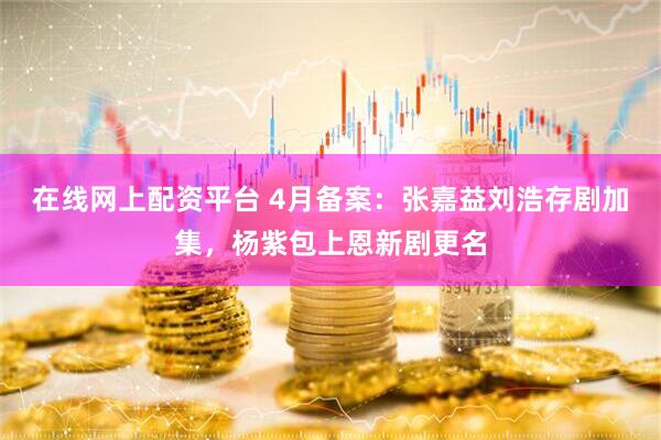 在线网上配资平台 4月备案：张嘉益刘浩存剧加集，杨紫包上恩新剧更名