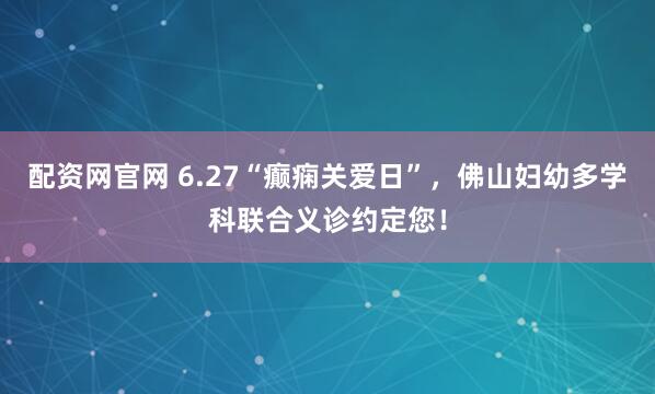 配资网官网 6.27“癫痫关爱日”，佛山妇幼多学科联合义诊约定您！