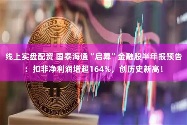 线上实盘配资 国泰海通“启幕”金融股半年报预告：扣非净利润增超164%，创历史新高！