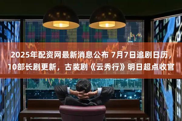 2025年配资网最新消息公布 7月7日追剧日历，10部长剧更新，古装剧《云秀行》明日超点收官