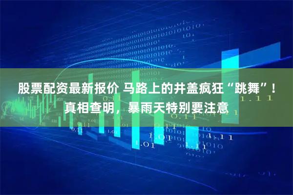 股票配资最新报价 马路上的井盖疯狂“跳舞”！真相查明，暴雨天特别要注意